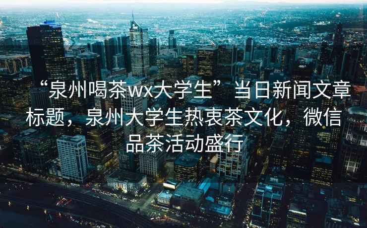 “泉州喝茶wx大學生”當日新聞文章標題，泉州大學生熱衷茶文化，微信品茶活動盛行