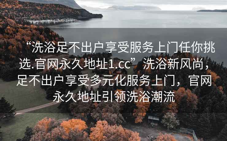 “洗浴足不出戶享受服務(wù)上門任你挑選.官網(wǎng)永久地址1.cc”洗浴新風(fēng)尚，足不出戶享受多元化服務(wù)上門，官網(wǎng)永久地址引領(lǐng)洗浴潮流
