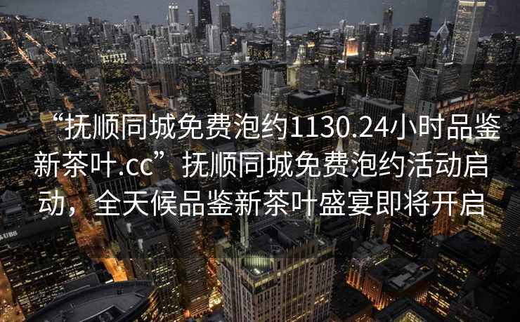 “撫順同城免費泡約1130.24小時品鑒新茶葉.cc”撫順同城免費泡約活動啟動，全天候品鑒新茶葉盛宴即將開啟