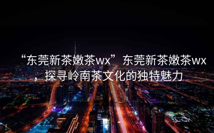 “東莞新茶嫩茶wx”東莞新茶嫩茶wx，探尋嶺南茶文化的獨特魅力