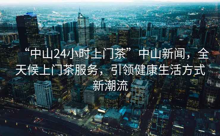 “中山24小時(shí)上門茶”中山新聞，全天候上門茶服務(wù)，引領(lǐng)健康生活方式新潮流
