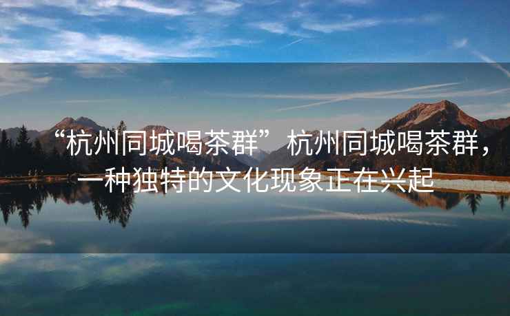 “杭州同城喝茶群”杭州同城喝茶群，一種獨特的文化現象正在興起