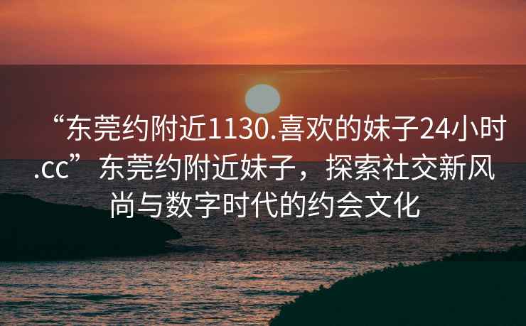 “東莞約附近1130.喜歡的妹子24小時.cc”東莞約附近妹子，探索社交新風尚與數字時代的約會文化