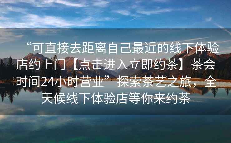 “可直接去距離自己最近的線下體驗店約上門【點擊進入立即約茶】茶會時間24小時營業”探索茶藝之旅，全天候線下體驗店等你來約茶
