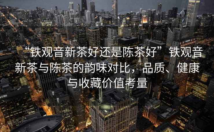 “鐵觀音新茶好還是陳茶好”鐵觀音新茶與陳茶的韻味對比，品質、健康與收藏價值考量