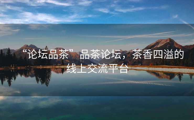 “論壇品茶”品茶論壇，茶香四溢的線上交流平臺