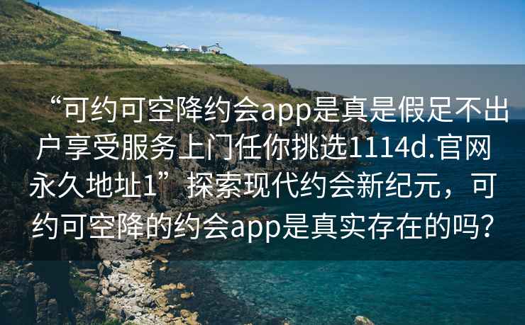 “可約可空降約會(huì)app是真是假足不出戶享受服務(wù)上門任你挑選1114d.官網(wǎng)永久地址1”探索現(xiàn)代約會(huì)新紀(jì)元，可約可空降的約會(huì)app是真實(shí)存在的嗎？