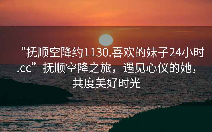 “撫順空降約1130.喜歡的妹子24小時(shí).cc”撫順空降之旅，遇見(jiàn)心儀的她，共度美好時(shí)光