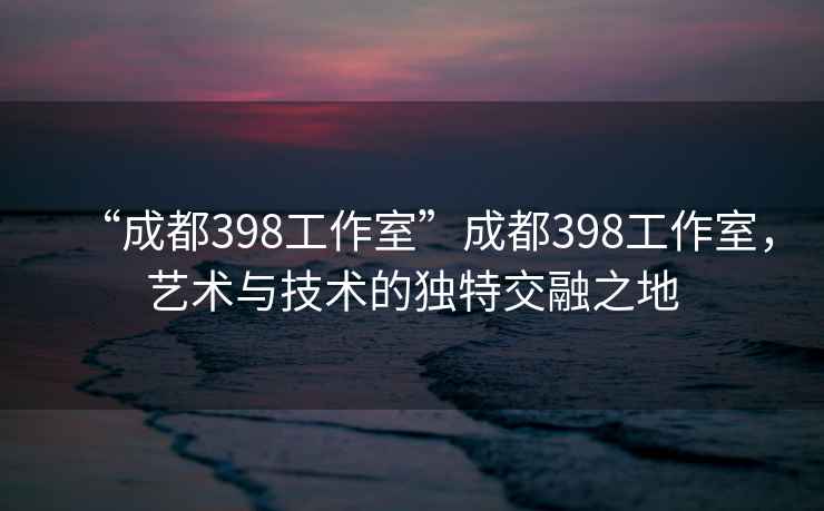 “成都398工作室”成都398工作室，藝術(shù)與技術(shù)的獨(dú)特交融之地