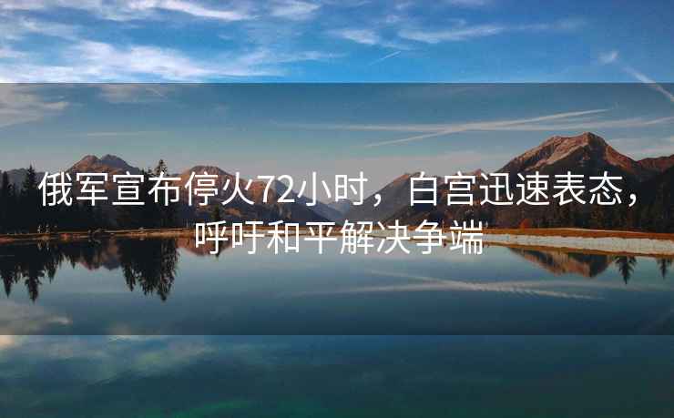 俄軍宣布停火72小時(shí)，白宮迅速表態(tài)，呼吁和平解決爭(zhēng)端