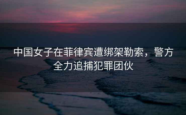 中國女子在菲律賓遭綁架勒索，警方全力追捕犯罪團伙