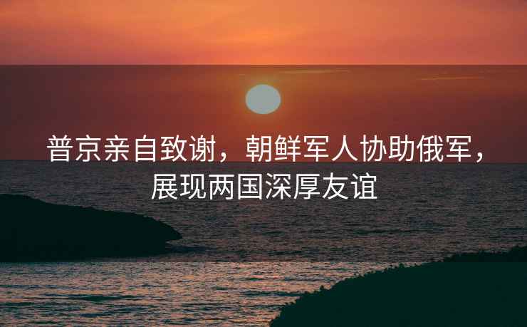 普京親自致謝，朝鮮軍人協助俄軍，展現兩國深厚友誼