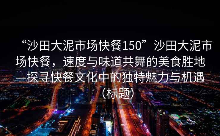 “沙田大泥市場快餐150”沙田大泥市場快餐，速度與味道共舞的美食勝地—探尋快餐文化中的獨特魅力與機遇（標題）