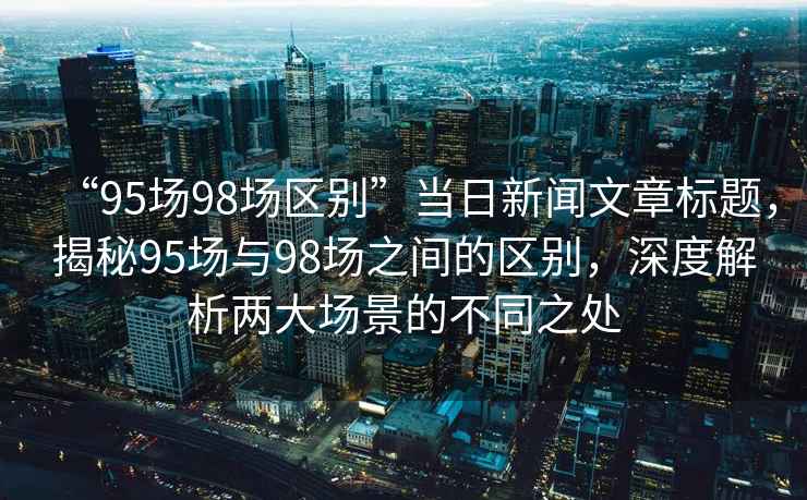 “95場98場區(qū)別”當日新聞文章標題，揭秘95場與98場之間的區(qū)別，深度解析兩大場景的不同之處