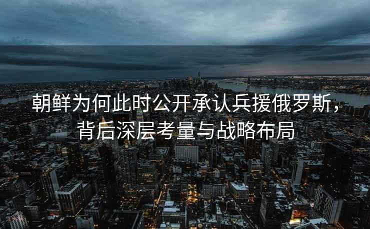 朝鮮為何此時公開承認兵援俄羅斯，背后深層考量與戰(zhàn)略布局