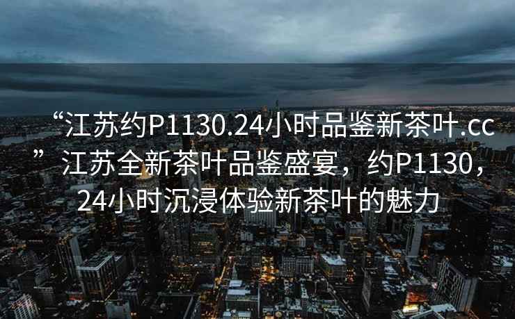 “江蘇約P1130.24小時品鑒新茶葉.cc”江蘇全新茶葉品鑒盛宴，約P1130，24小時沉浸體驗新茶葉的魅力