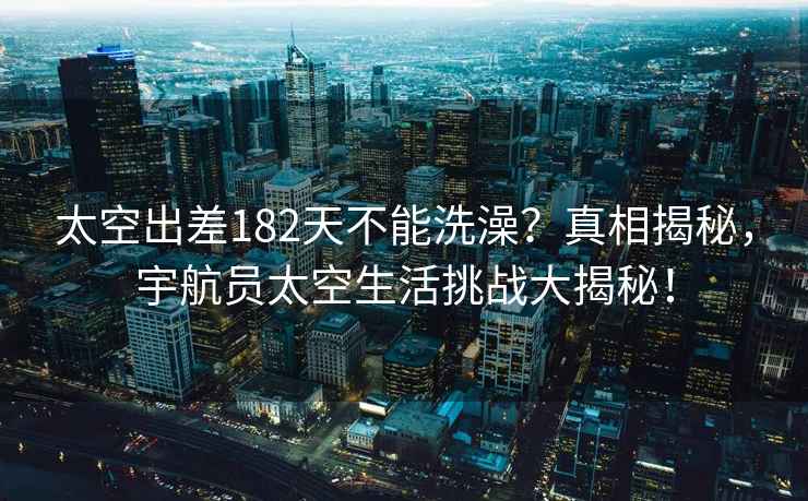 太空出差182天不能洗澡？真相揭秘，宇航員太空生活挑戰大揭秘！