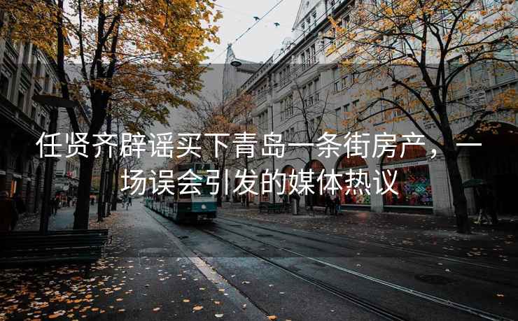 任賢齊辟謠買下青島一條街房產，一場誤會引發的媒體熱議