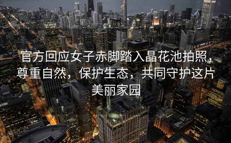 官方回應(yīng)女子赤腳踏入晶花池拍照，尊重自然，保護(hù)生態(tài)，共同守護(hù)這片美麗家園
