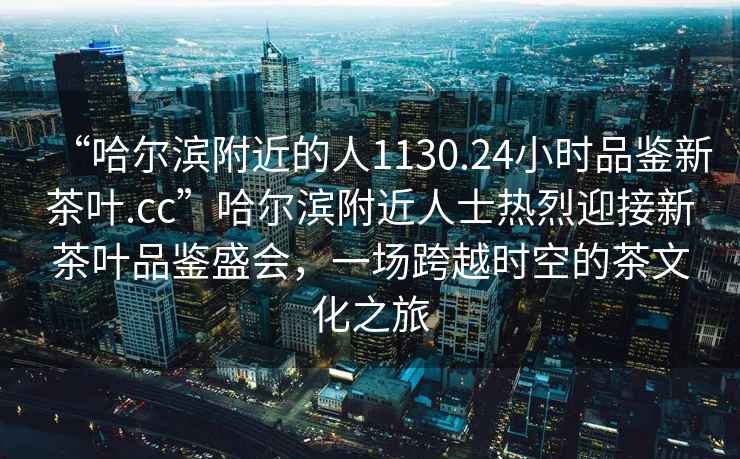 “哈爾濱附近的人1130.24小時(shí)品鑒新茶葉.cc”哈爾濱附近人士熱烈迎接新茶葉品鑒盛會(huì)，一場(chǎng)跨越時(shí)空的茶文化之旅