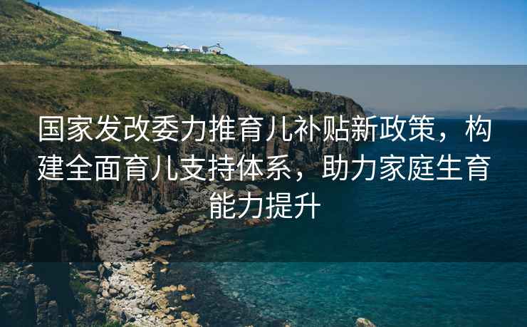 國家發改委力推育兒補貼新政策，構建全面育兒支持體系，助力家庭生育能力提升