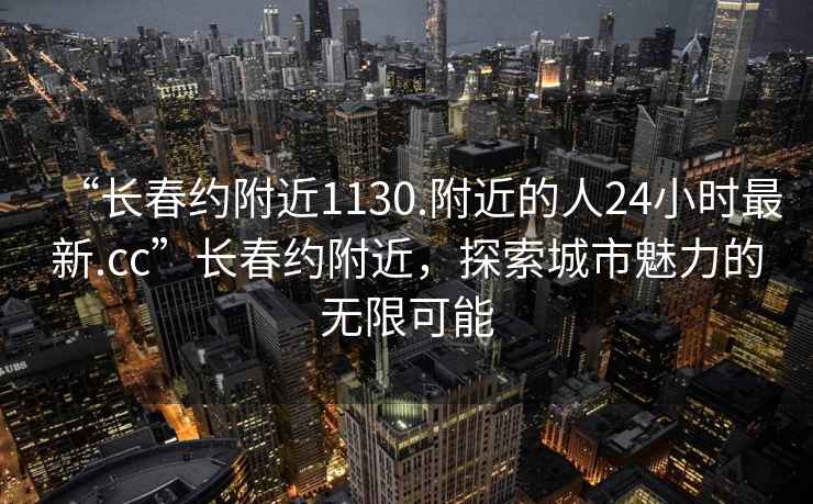 “長春約附近1130.附近的人24小時最新.cc”長春約附近，探索城市魅力的無限可能