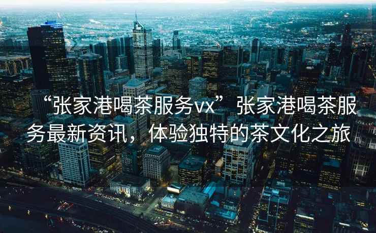 “張家港喝茶服務vx”張家港喝茶服務最新資訊，體驗獨特的茶文化之旅