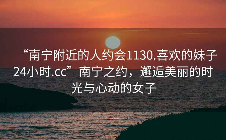 “南寧附近的人約會(huì)1130.喜歡的妹子24小時(shí).cc”南寧之約，邂逅美麗的時(shí)光與心動(dòng)的女子