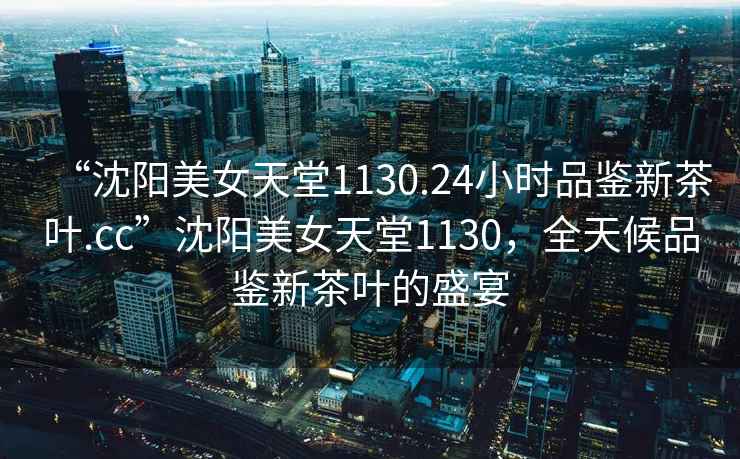 “沈陽美女天堂1130.24小時品鑒新茶葉.cc”沈陽美女天堂1130，全天候品鑒新茶葉的盛宴