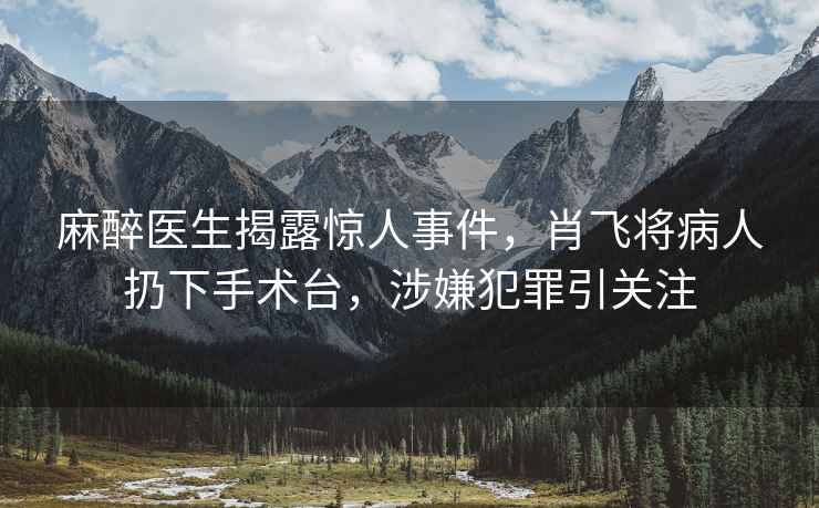 麻醉醫(yī)生揭露驚人事件，肖飛將病人扔下手術(shù)臺，涉嫌犯罪引關(guān)注