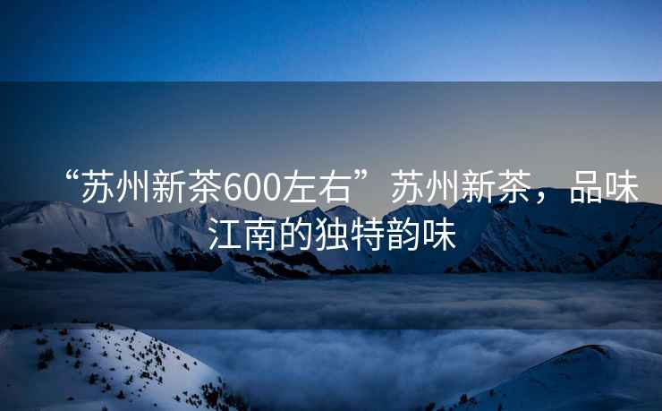 “蘇州新茶600左右”蘇州新茶，品味江南的獨特韻味