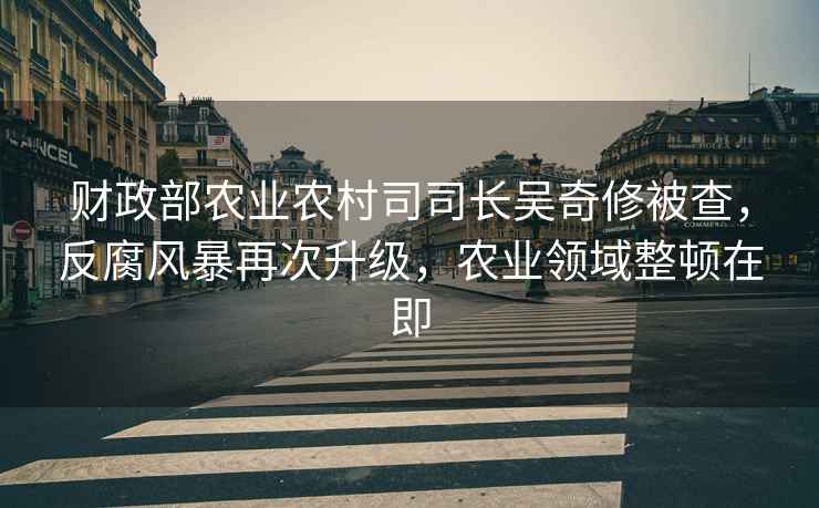 財政部農業農村司司長吳奇修被查，反腐風暴再次升級，農業領域整頓在即