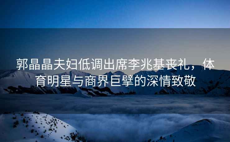 郭晶晶夫婦低調出席李兆基喪禮，體育明星與商界巨擘的深情致敬
