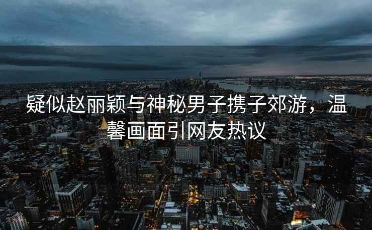 疑似趙麗穎與神秘男子攜子郊游，溫馨畫面引網友熱議