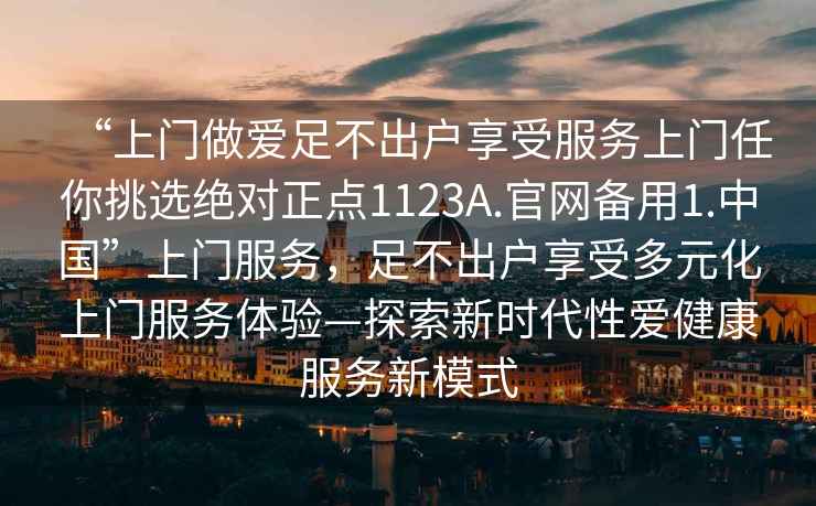 “上門做愛足不出戶享受服務(wù)上門任你挑選絕對(duì)正點(diǎn)1123A.官網(wǎng)備用1.中國(guó)”上門服務(wù)，足不出戶享受多元化上門服務(wù)體驗(yàn)—探索新時(shí)代性愛健康服務(wù)新模式