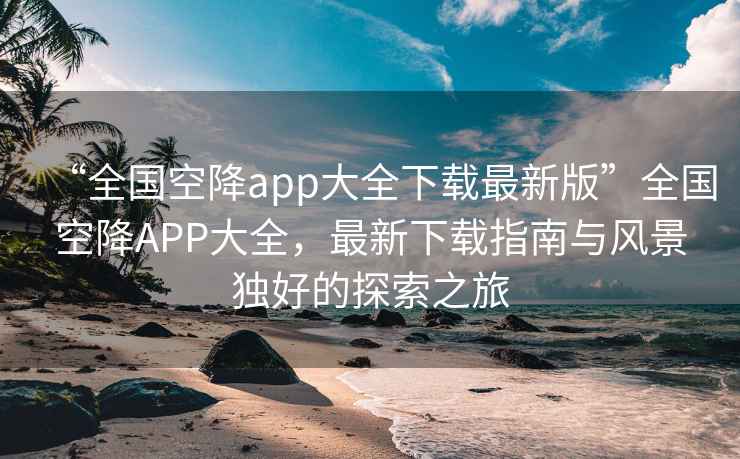 “全國空降app大全下載最新版”全國空降APP大全，最新下載指南與風景獨好的探索之旅