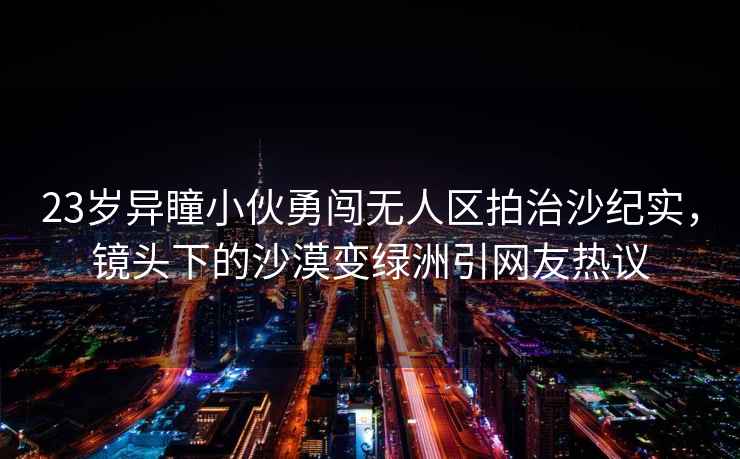 23歲異瞳小伙勇闖無人區拍治沙紀實，鏡頭下的沙漠變綠洲引網友熱議