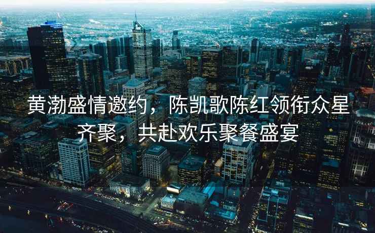 黃渤盛情邀約，陳凱歌陳紅領銜眾星齊聚，共赴歡樂聚餐盛宴