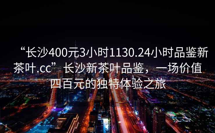“長沙400元3小時1130.24小時品鑒新茶葉.cc”長沙新茶葉品鑒，一場價值四百元的獨特體驗之旅