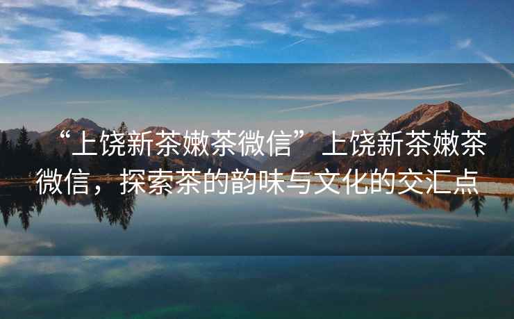 “上饒新茶嫩茶微信”上饒新茶嫩茶微信，探索茶的韻味與文化的交匯點