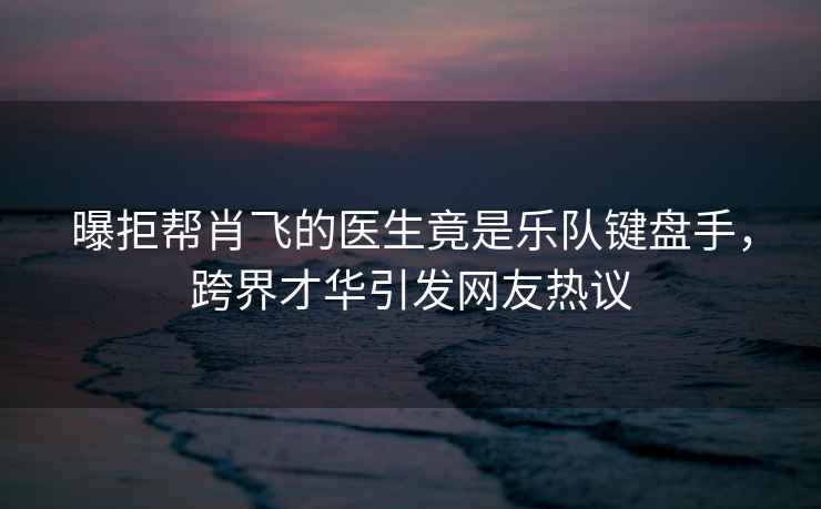 曝拒幫肖飛的醫(yī)生竟是樂(lè)隊(duì)鍵盤(pán)手，跨界才華引發(fā)網(wǎng)友熱議