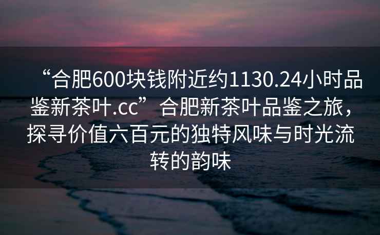 “合肥600塊錢附近約1130.24小時品鑒新茶葉.cc”合肥新茶葉品鑒之旅，探尋價值六百元的獨特風味與時光流轉(zhuǎn)的韻味