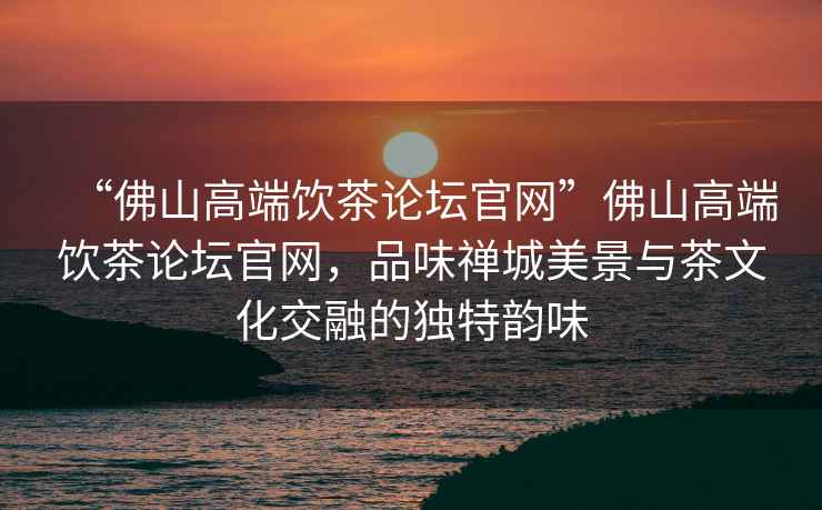 “佛山高端飲茶論壇官網(wǎng)”佛山高端飲茶論壇官網(wǎng)，品味禪城美景與茶文化交融的獨(dú)特韻味