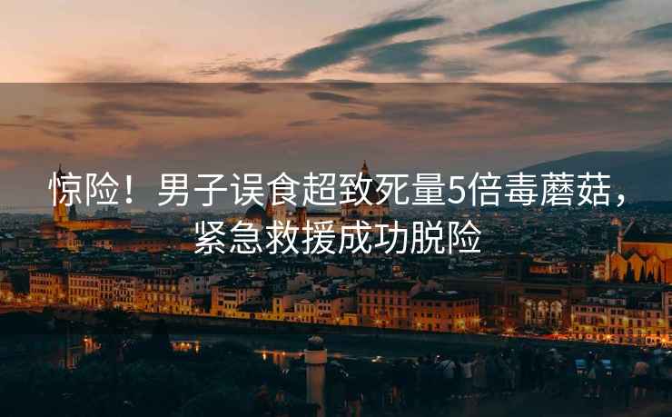 驚險(xiǎn)！男子誤食超致死量5倍毒蘑菇，緊急救援成功脫險(xiǎn)