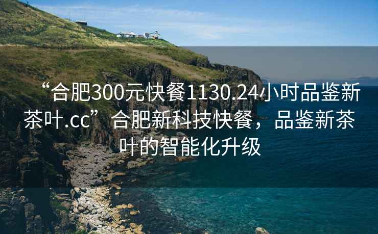 “合肥300元快餐1130.24小時品鑒新茶葉.cc”合肥新科技快餐，品鑒新茶葉的智能化升級