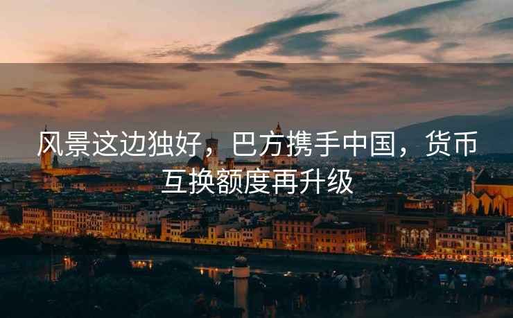 風景這邊獨好，巴方攜手中國，貨幣互換額度再升級