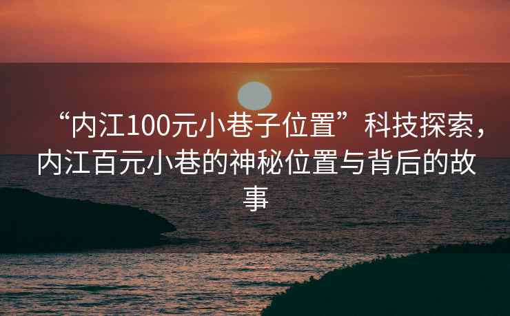 “內江100元小巷子位置”科技探索，內江百元小巷的神秘位置與背后的故事