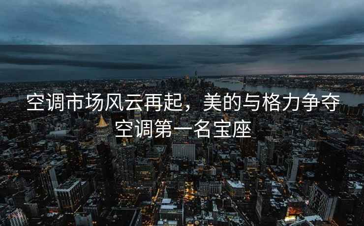 空調市場風云再起，美的與格力爭奪空調第一名寶座