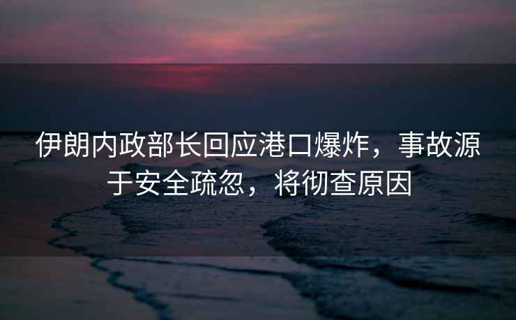 伊朗內政部長回應港口爆炸，事故源于安全疏忽，將徹查原因