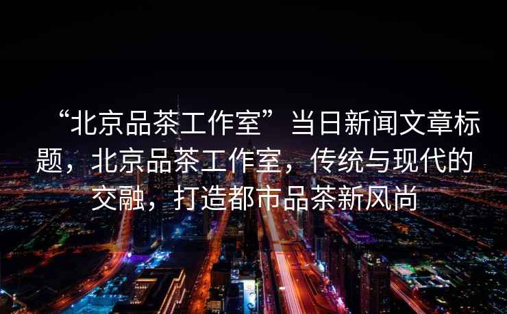 “北京品茶工作室”當日新聞文章標題，北京品茶工作室，傳統與現代的交融，打造都市品茶新風尚